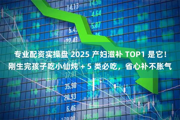 专业配资实操盘 2025 产妇滋补 TOP1 是它！刚生完孩子吃小仙炖 + 5 类必吃，省心补不胀气