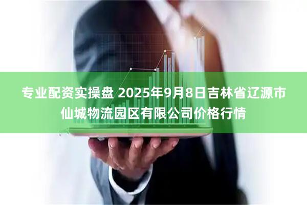 专业配资实操盘 2025年9月8日吉林省辽源市仙城物流园区有限公司价格行情