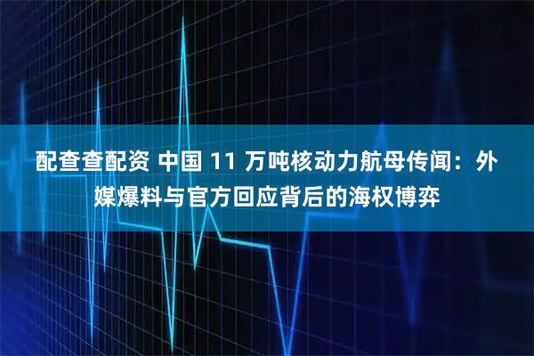 配查查配资 中国 11 万吨核动力航母传闻：外媒爆料与官方回应背后的海权博弈