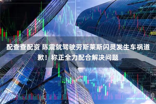 配查查配资 陈震就驾驶劳斯莱斯闪灵发生车祸道歉！称正全力配合解决问题