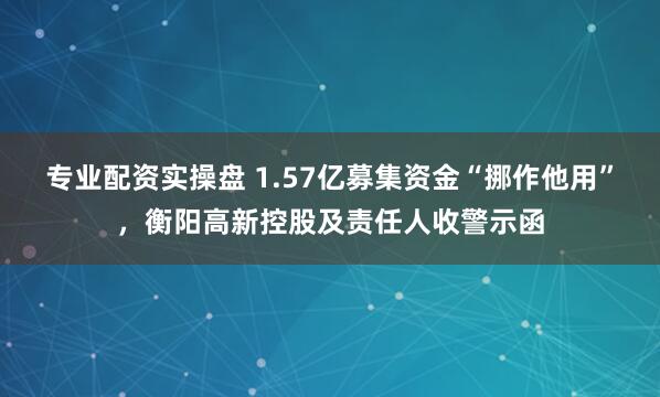 专业配资实操盘 1.57亿募集资金“挪作他用”，衡阳高新控股及责任人收警示函