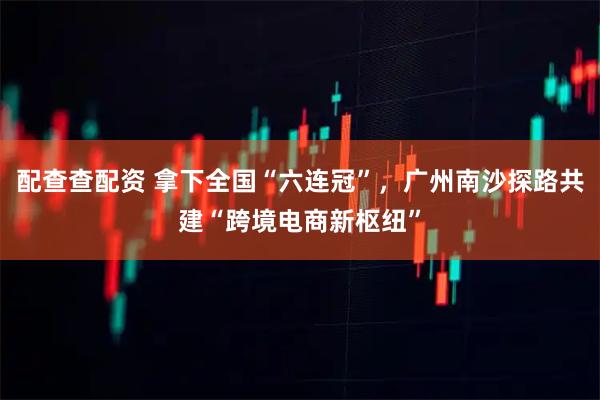 配查查配资 拿下全国“六连冠”，广州南沙探路共建“跨境电商新枢纽”